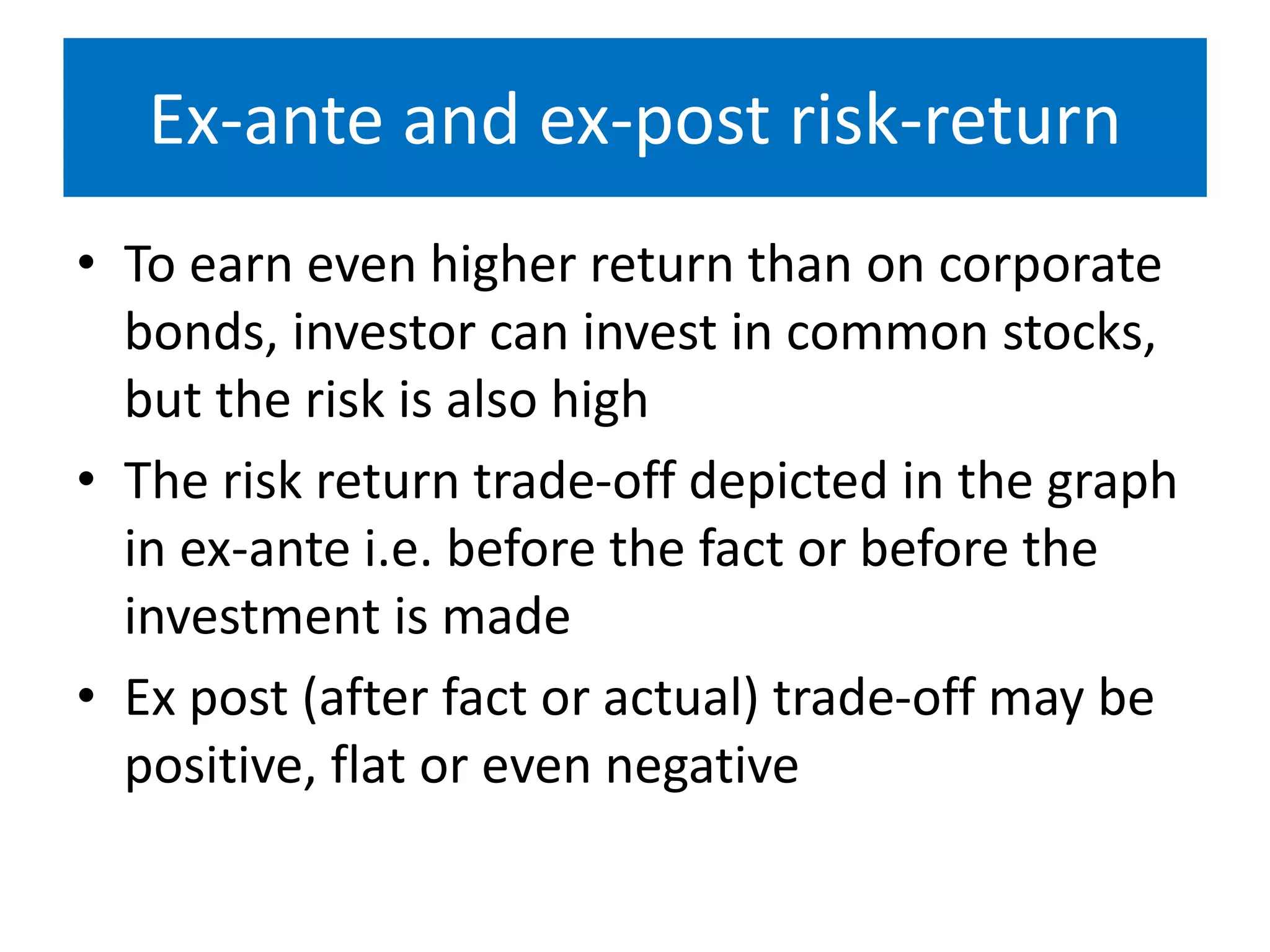 Ex-ante and ex-post risk-return
• To earn even higher return than on corporate
bonds, investor can invest in common stocks,
but the risk is also high
• The risk return trade-off depicted in the graph
in ex-ante i.e. before the fact or before the
investment is made
• Ex post (after fact or actual) trade-off may be
positive, flat or even negative
 