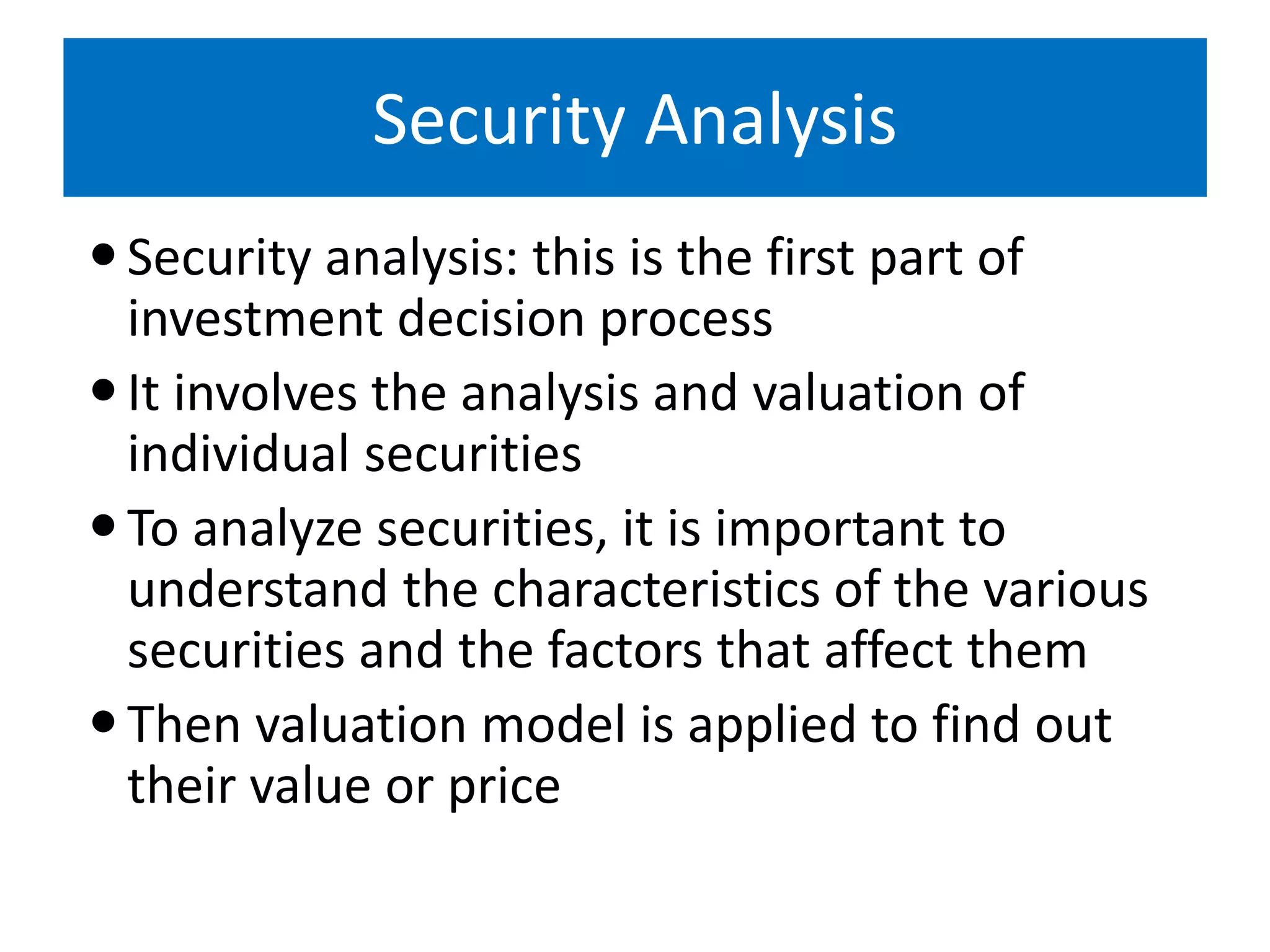 Security Analysis
Security analysis: this is the first part of
investment decision process
It involves the analysis and valuation of
individual securities
To analyze securities, it is important to
understand the characteristics of the various
securities and the factors that affect them
Then valuation model is applied to find out
their value or price
 