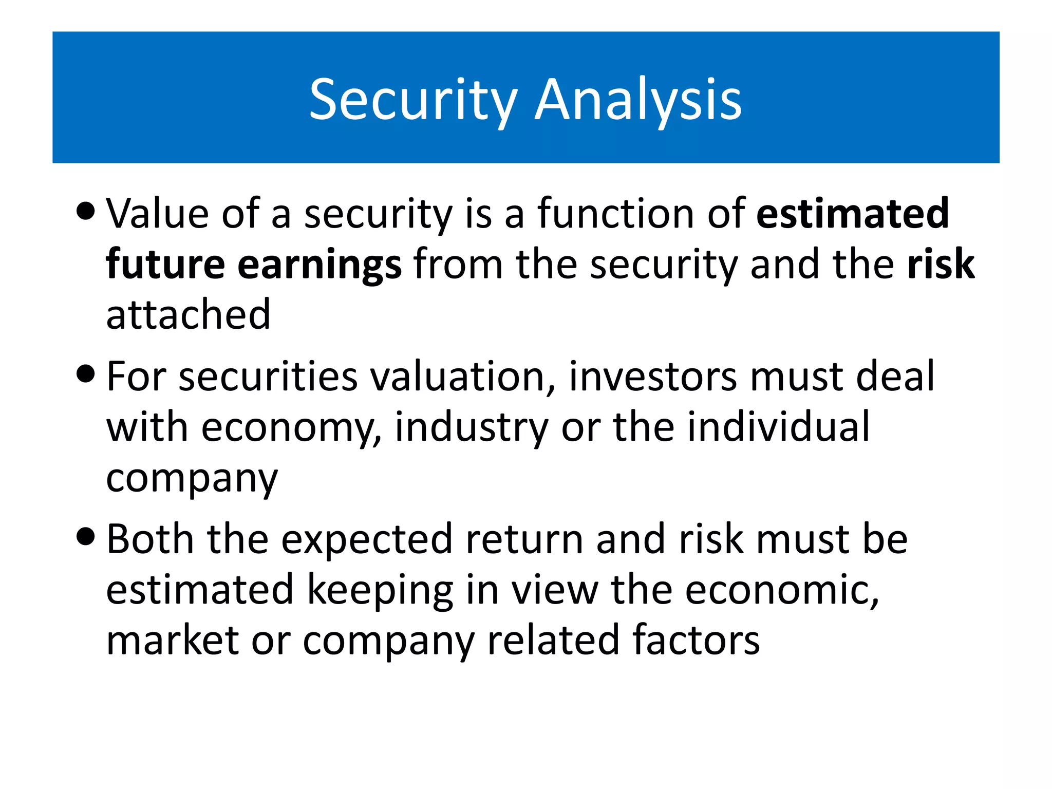 Security Analysis
Value of a security is a function of estimated
future earnings from the security and the risk
attached
For securities valuation, investors must deal
with economy, industry or the individual
company
Both the expected return and risk must be
estimated keeping in view the economic,
market or company related factors
 