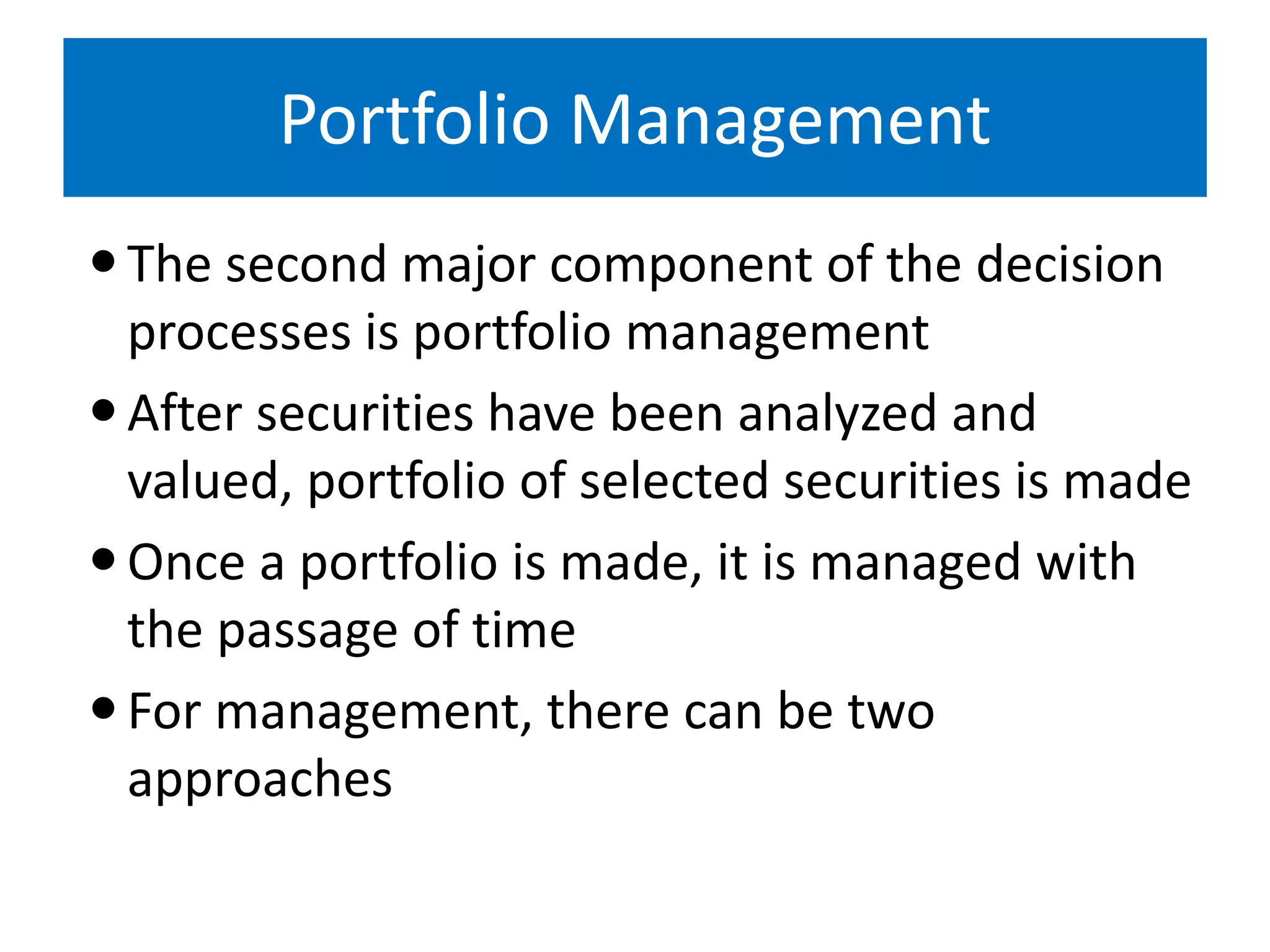 Portfolio Management
The second major component of the decision
processes is portfolio management
After securities have been analyzed and
valued, portfolio of selected securities is made
Once a portfolio is made, it is managed with
the passage of time
For management, there can be two
approaches
 