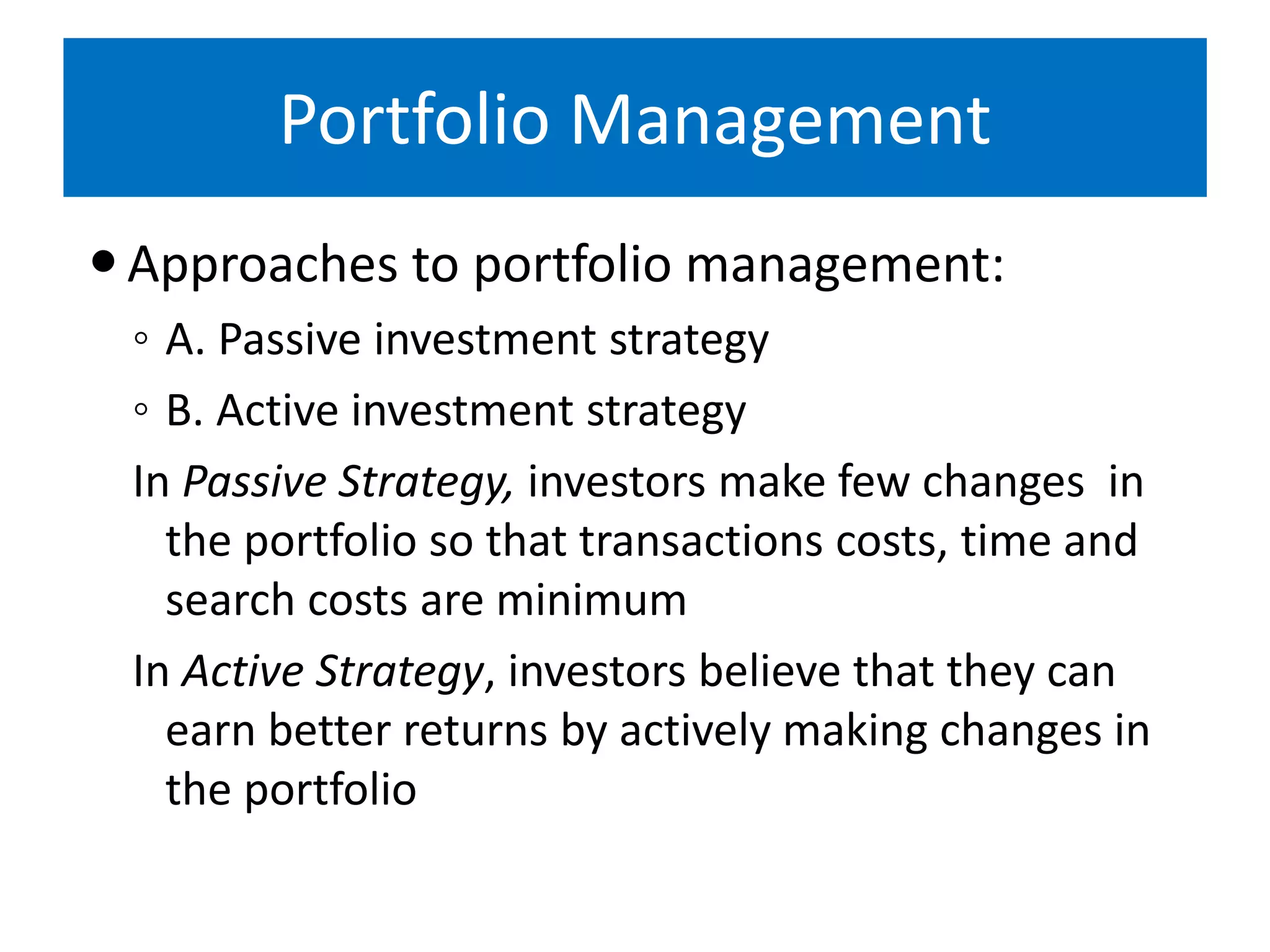 Portfolio Management
Approaches to portfolio management:
◦ A. Passive investment strategy
◦ B. Active investment strategy
In Passive Strategy, investors make few changes in
the portfolio so that transactions costs, time and
search costs are minimum
In Active Strategy, investors believe that they can
earn better returns by actively making changes in
the portfolio
 