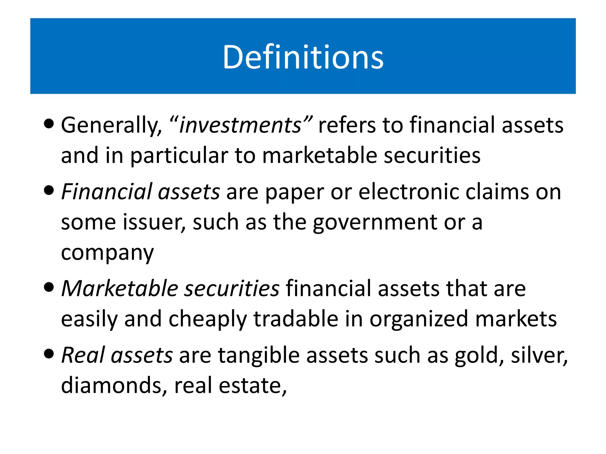 Definitions
 Generally, “investments” refers to financial assets
and in particular to marketable securities
 Financial assets are paper or electronic claims on
some issuer, such as the government or a
company
 Marketable securities financial assets that are
easily and cheaply tradable in organized markets
 Real assets are tangible assets such as gold, silver,
diamonds, real estate,
 