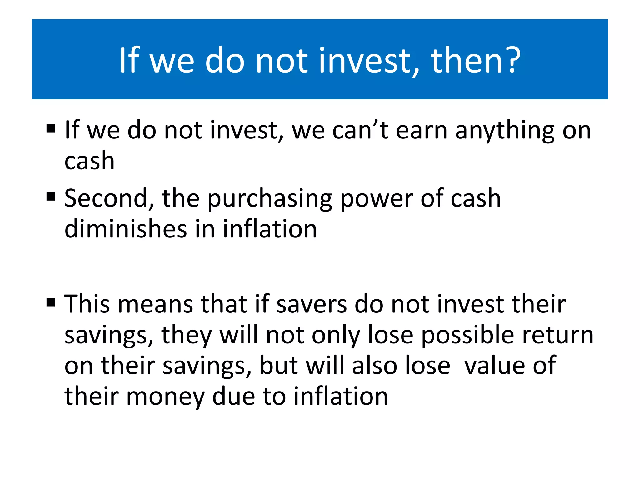 If we do not invest, then?
 If we do not invest, we can’t earn anything on
cash
 Second, the purchasing power of cash
diminishes in inflation
 This means that if savers do not invest their
savings, they will not only lose possible return
on their savings, but will also lose value of
their money due to inflation
 
