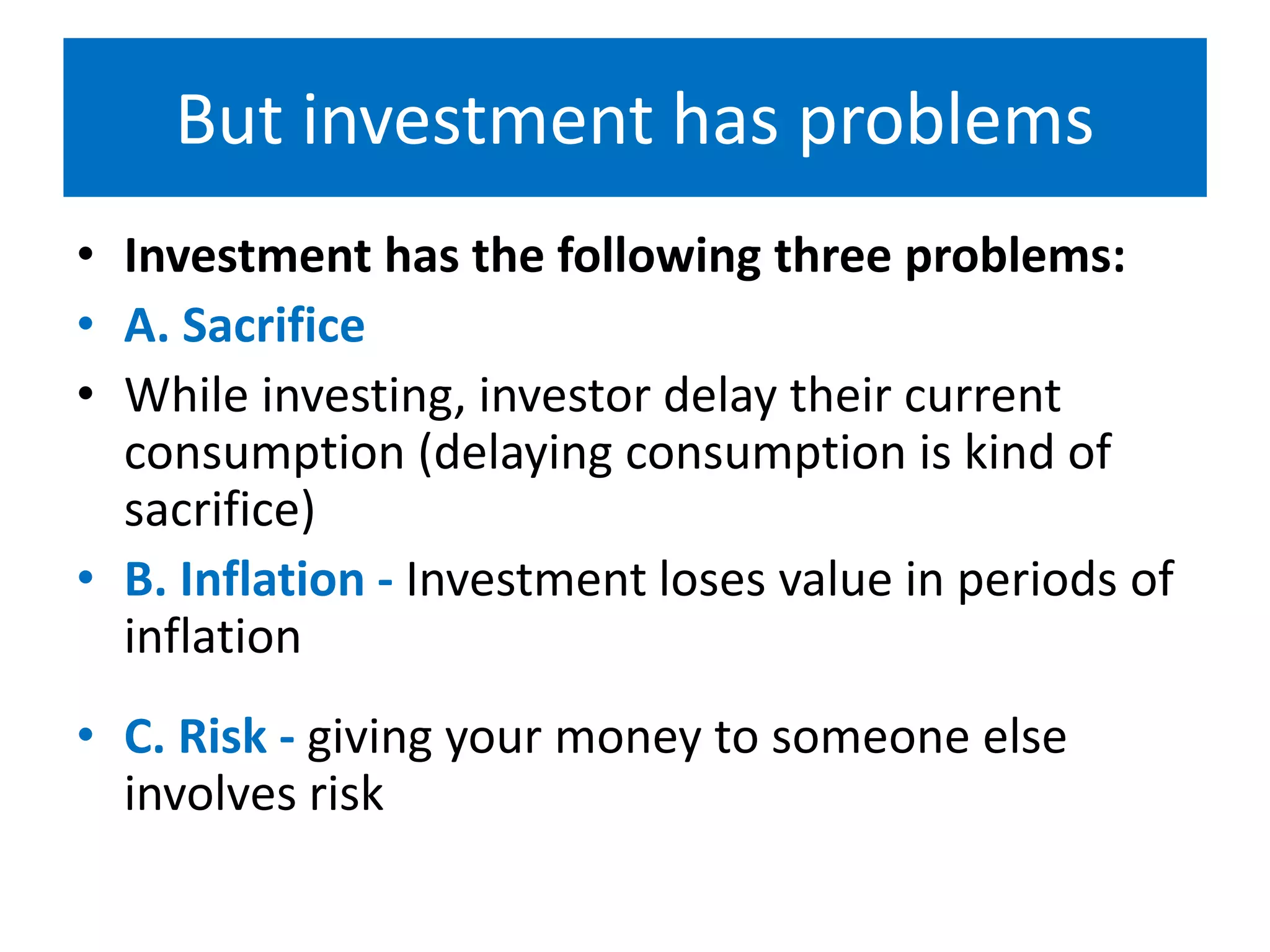 But investment has problems
• Investment has the following three problems:
• A. Sacrifice
• While investing, investor delay their current
consumption (delaying consumption is kind of
sacrifice)
• B. Inflation - Investment loses value in periods of
inflation
• C. Risk - giving your money to someone else
involves risk
 