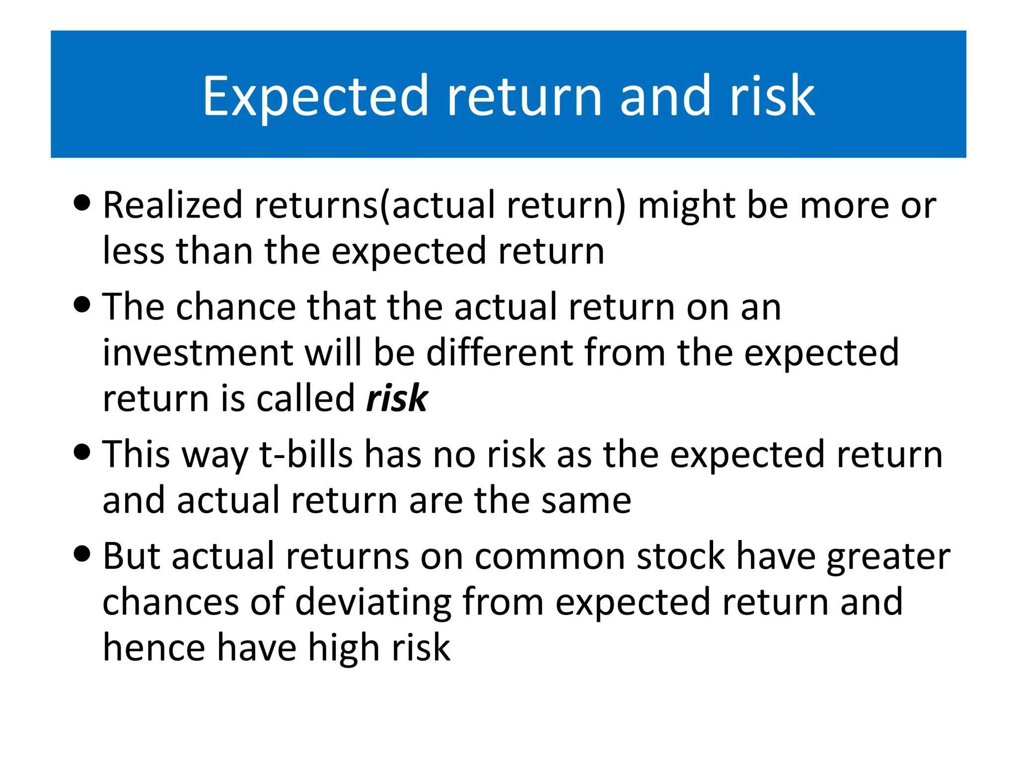 Expected return and risk
 Realized returns(actual return) might be more or
less than the expected return
 The chance that the actual return on an
investment will be different from the expected
return is called risk
 This way t-bills has no risk as the expected return
and actual return are the same
 But actual returns on common stock have greater
chances of deviating from expected return and
hence have high risk
 