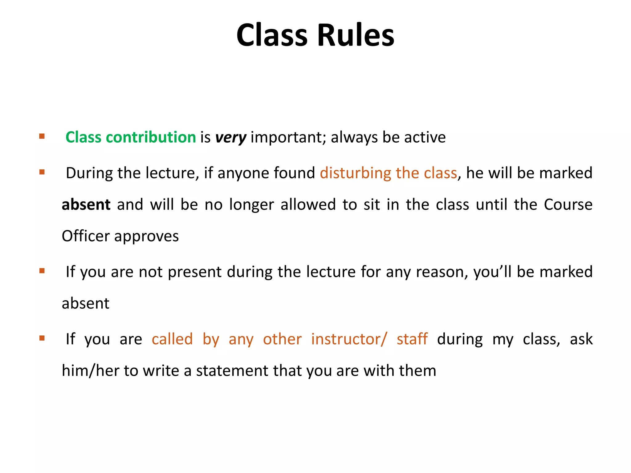 Class Rules
 Class contribution is very important; always be active
 During the lecture, if anyone found disturbing the class, he will be marked
absent and will be no longer allowed to sit in the class until the Course
Officer approves
 If you are not present during the lecture for any reason, you’ll be marked
absent
 If you are called by any other instructor/ staff during my class, ask
him/her to write a statement that you are with them
 