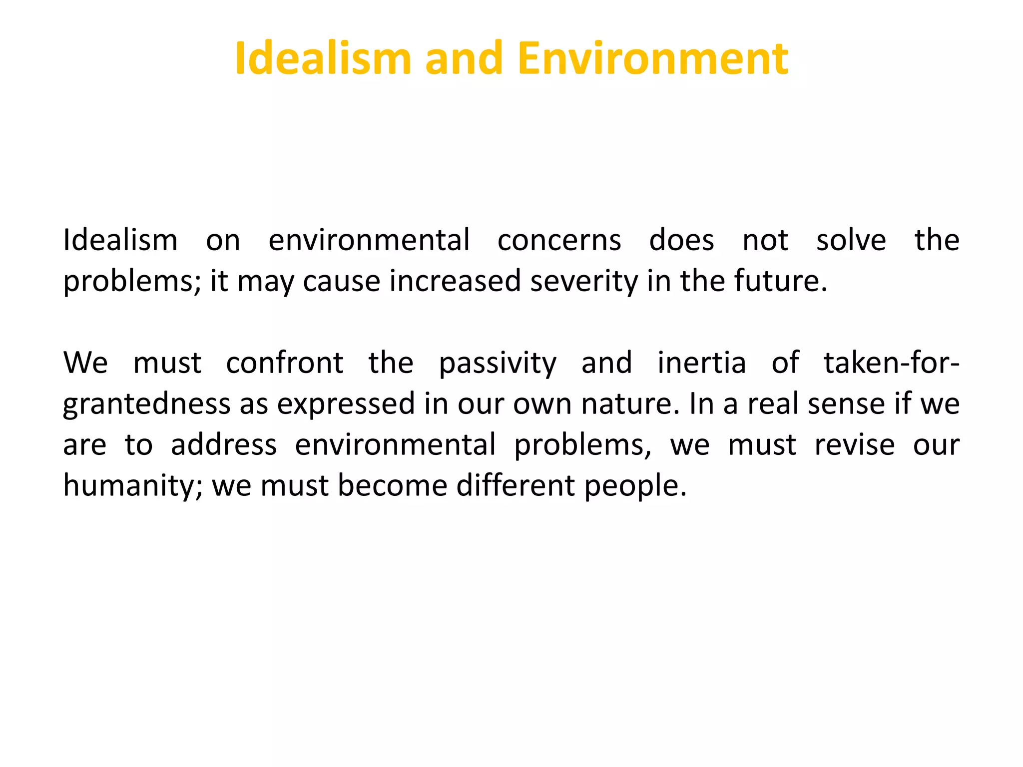 Idealism on environmental concerns does not solve the
problems; it may cause increased severity in the future.
We must confront the passivity and inertia of taken-for-
grantedness as expressed in our own nature. In a real sense if we
are to address environmental problems, we must revise our
humanity; we must become different people.
Idealism and Environment
 