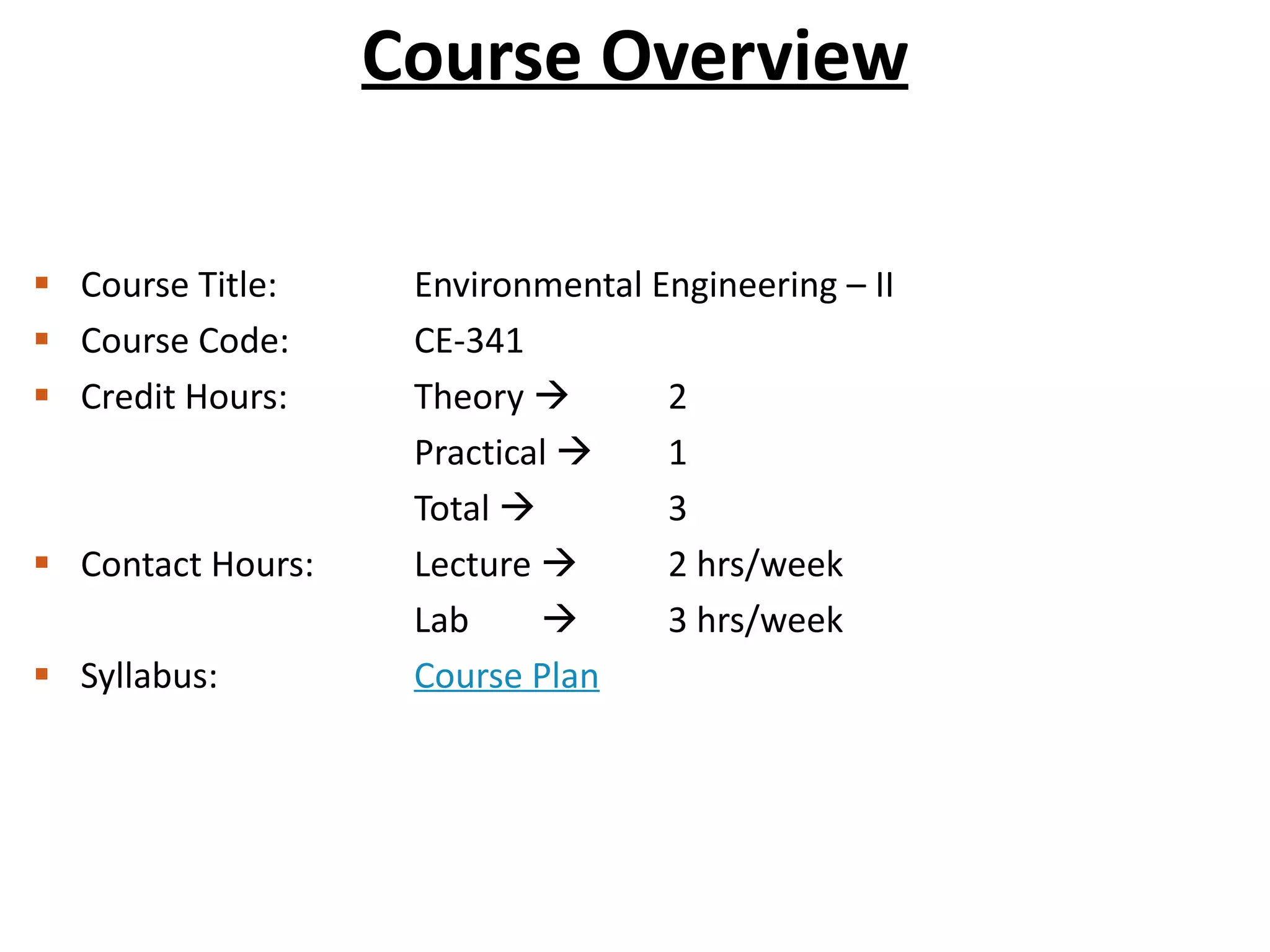 Course Overview
 Course Title: Environmental Engineering – II
 Course Code: CE-341
 Credit Hours: Theory  2
Practical  1
Total  3
 Contact Hours: Lecture  2 hrs/week
Lab  3 hrs/week
 Syllabus: Course Plan
 