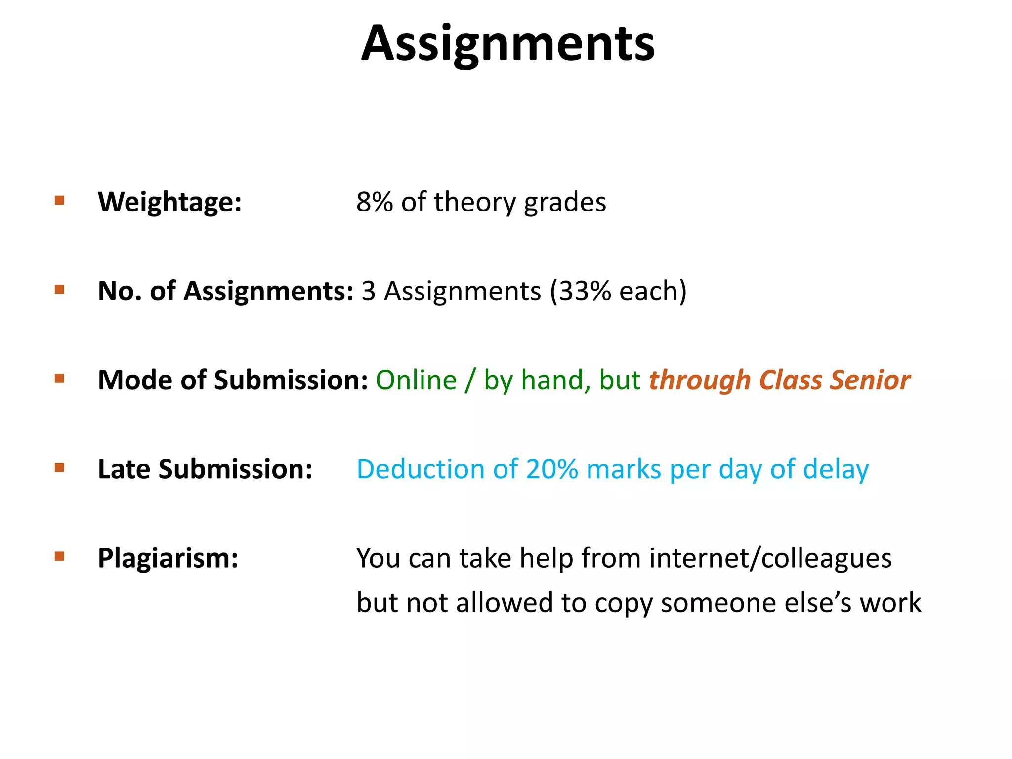 Assignments
 Weightage: 8% of theory grades
 No. of Assignments: 3 Assignments (33% each)
 Mode of Submission: Online / by hand, but through Class Senior
 Late Submission: Deduction of 20% marks per day of delay
 Plagiarism: You can take help from internet/colleagues
but not allowed to copy someone else’s work
 
