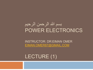 ‫الرحيم‬ ‫الرحمن‬ ‫هللا‬ ‫بسم‬
POWER ELECTRONICS
INSTRUCTOR: DR:EIMAN OMER
EIMAN.OMER87@GMAIL.COM
LECTURE (1)
 