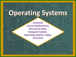 Operating Systems
Lecture#1
Course Outline/Intro,
CPU and its Parts
Computer System,
Operating systems, Types,
Functions
 