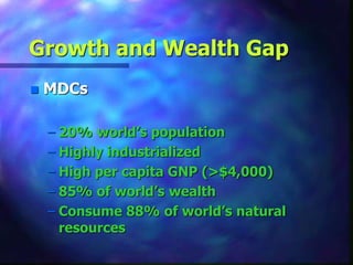 Growth and Wealth Gap
 MDCs
– 20% world’s population
– Highly industrialized
– High per capita GNP (>$4,000)
– 85% of world’s wealth
– Consume 88% of world’s natural
resources
 