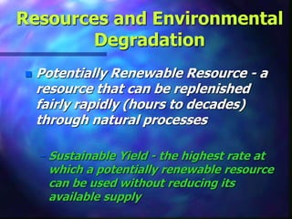 Resources and Environmental
Degradation
 Potentially Renewable Resource - a
resource that can be replenished
fairly rapidly (hours to decades)
through natural processes
– Sustainable Yield - the highest rate at
which a potentially renewable resource
can be used without reducing its
available supply
 