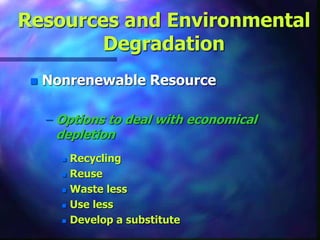 Resources and Environmental
Degradation
 Nonrenewable Resource
– Options to deal with economical
depletion
 Recycling
 Reuse
 Waste less
 Use less
 Develop a substitute
 