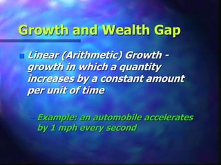 Growth and Wealth Gap
 Linear (Arithmetic) Growth -
growth in which a quantity
increases by a constant amount
per unit of time
– Example: an automobile accelerates
by 1 mph every second
 