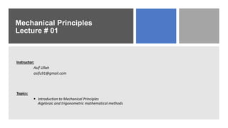 Mechanical Principles
Lecture # 01
Instructor:
Asif Ullah
asifu91@gmail.com
Topics:
 Introduction to Mechanical Principles
Algebraic and trigonometric mathematical methods
 