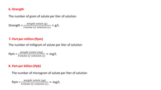 6. Strength
The number of gram of solute per liter of solution
Strength =
𝑤𝑒𝑖𝑔ℎ𝑡 𝑠𝑜𝑙𝑢𝑡𝑒 (𝑔)
𝑉𝑜𝑙𝑢𝑚𝑒 𝑜𝑓 𝑠𝑜𝑙𝑢𝑡𝑖𝑜𝑛 (𝐿)
= g/L
8. Part per billion (Ppb)
The number of milligram of solute per liter of solution
Ppm =
𝑤𝑒𝑖𝑔ℎ𝑡 𝑠𝑜𝑙𝑢𝑡𝑒 (𝑚𝑔)
𝑉𝑜𝑙𝑢𝑚𝑒 𝑜𝑓 𝑠𝑜𝑙𝑢𝑡𝑖𝑜𝑛 (𝐿)
= mg/L
7. Part per million (Ppm)
The number of microgram of solute per liter of solution
Ppm =
𝑤𝑒𝑖𝑔ℎ𝑡 𝑠𝑜𝑙𝑢𝑡𝑒 (µ𝑔)
𝑉𝑜𝑙𝑢𝑚𝑒 𝑜𝑓 𝑠𝑜𝑙𝑢𝑡𝑖𝑜𝑛 (𝐿)
= mg/L
 