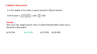 1. Weight or Mass percent
It is the weight of the solute in grams presentin 100 g of solution
% W of solute =
𝑤𝑡 𝑜𝑓 𝑠𝑜𝑙𝑢𝑡𝑒
𝑤𝑡 𝑜𝑓 𝑠𝑜𝑙𝑢𝑡𝑖𝑜𝑛
x 100 =
𝑊𝐵
𝑊𝐴
x 100
Example
How much the weight percent ratio of sodiumchloride (NaCl), when 55 g is
dissolved in 98 g water?
(a) 33.74% (b) 35.94% (c) 37.76% (d) 39.58%
 