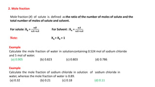 2. Mole fraction
Mole fraction (X) of solute is defined asthe ratio of the number of moles of solute and the
total number of moles of solute and solvent.
For solute: XB =
𝒏𝑩
𝒏𝑨+𝒏𝑨
For Solvent : XA =
𝒏𝑨
𝒏𝑨+𝒏𝑨
Note: XA + XB = 1
Example
Calculate the mole fraction of water in solutioncontaining 0.524 mol of sodium chloride
and 5 mol of water.
(a) 0.905 (b) 0.823 (c) 0.803 (d) 0.786
Example
Calculate the mole fraction of sodium chloride in solution of sodium chloride in
water, whereas the mole fraction of water is 0.89.
(a) 0.32 (b) 0.21 (c) 0.18 (d) 0.11
 