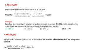 3. Molarity (M)
The number of moles of solute per liter of solution
Molarity =
𝑛𝑜.𝑜𝑓 𝑚𝑜𝑙𝑒 𝑜𝑓 𝑠𝑜𝑙𝑢𝑡𝑒
𝑉𝑜𝑙𝑢𝑚𝑒 𝑜𝑓 𝑠𝑜𝑙𝑢𝑡𝑖𝑜𝑛 (𝐿)
=
𝑤𝑡 𝑜𝑓 𝑠𝑜𝑙𝑢𝑡𝑒
𝑀𝑤𝑡 𝑥 𝑣𝑜𝑙𝑢𝑚𝑒 (𝐿)
= Mol/L
Example
Calculate the molarity of solution of sodiumchloride in water, if 0.735 mol is dissolved in
quantity of wateruntil the volume of the solution becomes 650 mL.
(a) 1.13 M (b) 1.33 M (c) 1.41 M (d) 1.47 M
4. Molality (m)
Molality of a solution (symbol m) is defined as the number ofmoles of solute per kilogram of
solvent
m=
𝒏𝒖𝒎𝒃𝒆𝒓 𝒐𝒇 𝒎𝒐𝒍𝒆 𝒐𝒇 𝒔𝒐𝒍𝒖𝒕𝒆
𝒘𝒆𝒊𝒈𝒉𝒕 𝒐𝒇 𝒔𝒐𝒍𝒗𝒆𝒏𝒕 (𝑲𝒈)
= Mol / Kg
 