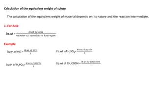 Calculation of the equivalent weight of solute
The calculation of the equivalent weight of material depends on its nature and the reaction intermediate.
1. For Acid
Eq.wt =
𝑀.𝑤𝑡 𝑜𝑓 𝑎𝑐𝑖𝑑
𝑛𝑢𝑚𝑏𝑒𝑟 𝑜𝑓 𝑠𝑢𝑏𝑠𝑡𝑖𝑡𝑢𝑡𝑒𝑑 ℎ𝑦𝑑𝑟𝑜𝑔𝑒𝑛
Example
Eq.wt of HCl =
𝑀.𝑤𝑡 𝑜𝑓 𝐻𝐶𝑙
1
Eq.wt of H2SO4=
𝑀.𝑤𝑡 𝑜𝑓 𝐻2𝑆𝑂4
2
Eq.wt of H3PO4=
𝑀.𝑤𝑡 𝑜𝑓 𝐻3𝑃𝑂4
3
Eq.wt of CH3COOH =
𝑀.𝑤𝑡 𝑜𝑓 𝐶𝐻3𝐶𝑂𝑂𝐻
1
 
