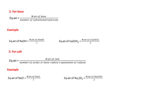 3. For salt
Eq.wt =
𝑀.𝑤𝑡 𝑜𝑓 𝑏𝑎𝑠𝑒
𝑛𝑢𝑚𝑏𝑒𝑟 𝑜𝑓 𝑠𝑢𝑏𝑠𝑡𝑖𝑡𝑢𝑡𝑒𝑑 ℎ𝑦𝑑𝑟𝑜𝑥𝑦𝑙
Example
Eq.wt of NaOH =
𝑀.𝑤𝑡 𝑜𝑓 𝑁𝑎𝑂𝐻
1
Eq.wt of Ca(OH)2 =
𝑀.𝑤𝑡 𝑜𝑓 𝐶𝑎 𝑂𝐻 2
2
2. For base
Eq.wt =
𝑀.𝑤𝑡 𝑜𝑓 𝑠𝑎𝑙𝑡
𝑛𝑢𝑚𝑏𝑒𝑟 𝑜𝑓 𝑎𝑐𝑖𝑑𝑖𝑐 𝑜𝑟 𝑏𝑎𝑠𝑖𝑐 𝑟𝑎𝑑𝑖𝑐𝑎 𝑥 𝑒𝑞𝑢𝑖𝑣𝑎𝑙𝑒𝑛𝑡 𝑜𝑓 𝑟𝑎𝑑𝑖𝑐𝑎𝑙
Example
Eq.wt of NaCl =
𝑀.𝑤𝑡 𝑜𝑓 𝑁𝑎𝑐𝑙
1
Eq.wt of Na2SO4 =
𝑀.𝑤𝑡 𝑜𝑓 𝑁𝑎2𝑆𝑂4
2
 