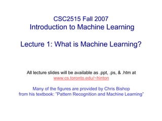 CSC2515 Fall 2007
Introduction to Machine Learning
Lecture 1: What is Machine Learning?
All lecture slides will be available as .ppt, .ps, & .htm at
www.cs.toronto.edu/~hinton
Many of the figures are provided by Chris Bishop
from his textbook: ”Pattern Recognition and Machine Learning”
 