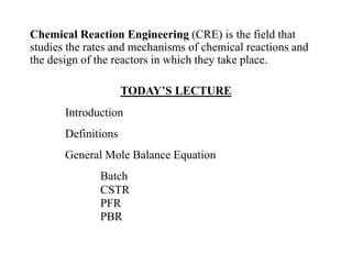 Chemical Reaction Engineering (CRE) is the field that
studies the rates and mechanisms of chemical reactions and
the design of the reactors in which they take place.
TODAY’S LECTURE
Introduction
Definitions
General Mole Balance Equation
Batch
CSTR
PFR
PBR
 