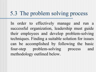 5.3 The problem solving process
In order to effectively manage and run a
successful organization, leadership must guide
their employees and develop problem-solving
techniques. Finding a suitable solution for issues
can be accomplished by following the basic
four-step problem-solving process and
methodology outlined below.
 