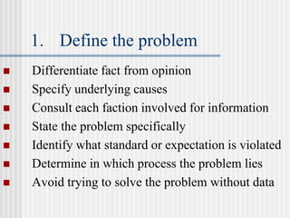 1. Define the problem
 Differentiate fact from opinion
 Specify underlying causes
 Consult each faction involved for information
 State the problem specifically
 Identify what standard or expectation is violated
 Determine in which process the problem lies
 Avoid trying to solve the problem without data
 