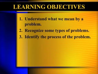 LEARNING OBJECTIVES
1. Understand what we mean by a
problem.
2. Recognize some types of problems.
3. Identify the process of the problem.
 
