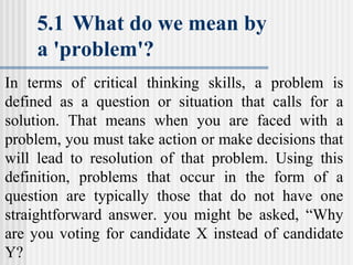 5.1 What do we mean by
a 'problem'?
In terms of critical thinking skills, a problem is
defined as a question or situation that calls for a
solution. That means when you are faced with a
problem, you must take action or make decisions that
will lead to resolution of that problem. Using this
definition, problems that occur in the form of a
question are typically those that do not have one
straightforward answer. you might be asked, “Why
are you voting for candidate X instead of candidate
Y?
 