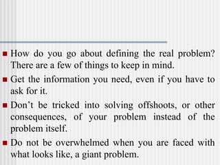  How do you go about defining the real problem?
There are a few of things to keep in mind.
 Get the information you need, even if you have to
ask for it.
 Don’t be tricked into solving offshoots, or other
consequences, of your problem instead of the
problem itself.
 Do not be overwhelmed when you are faced with
what looks like, a giant problem.
 