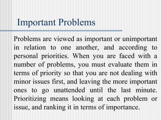 Important Problems
Problems are viewed as important or unimportant
in relation to one another, and according to
personal priorities. When you are faced with a
number of problems, you must evaluate them in
terms of priority so that you are not dealing with
minor issues first, and leaving the more important
ones to go unattended until the last minute.
Prioritizing means looking at each problem or
issue, and ranking it in terms of importance.
 