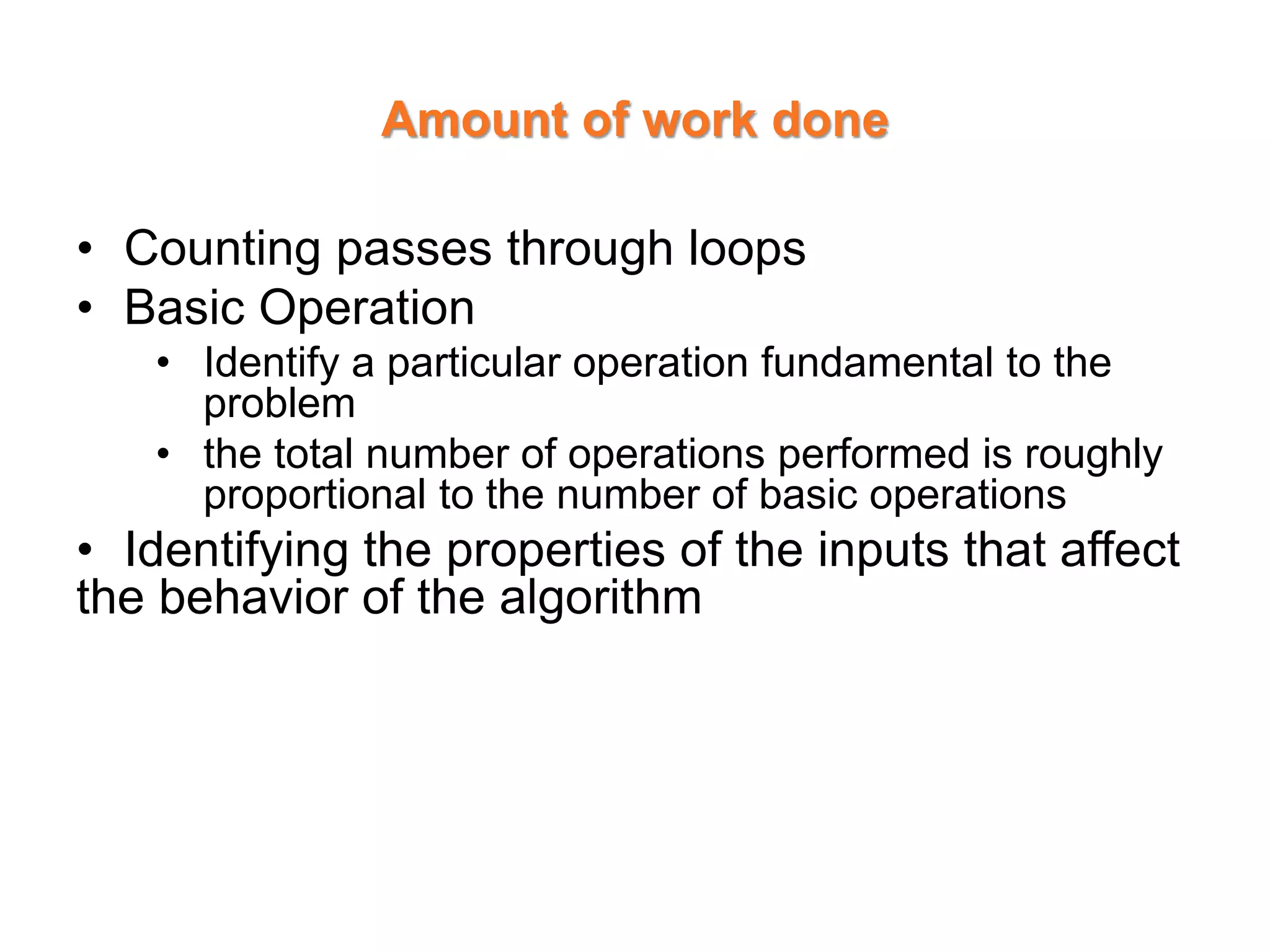 Amount of work done
• Counting passes through loops
• Basic Operation
• Identify a particular operation fundamental to the
problem
• the total number of operations performed is roughly
proportional to the number of basic operations
• Identifying the properties of the inputs that affect
the behavior of the algorithm
 