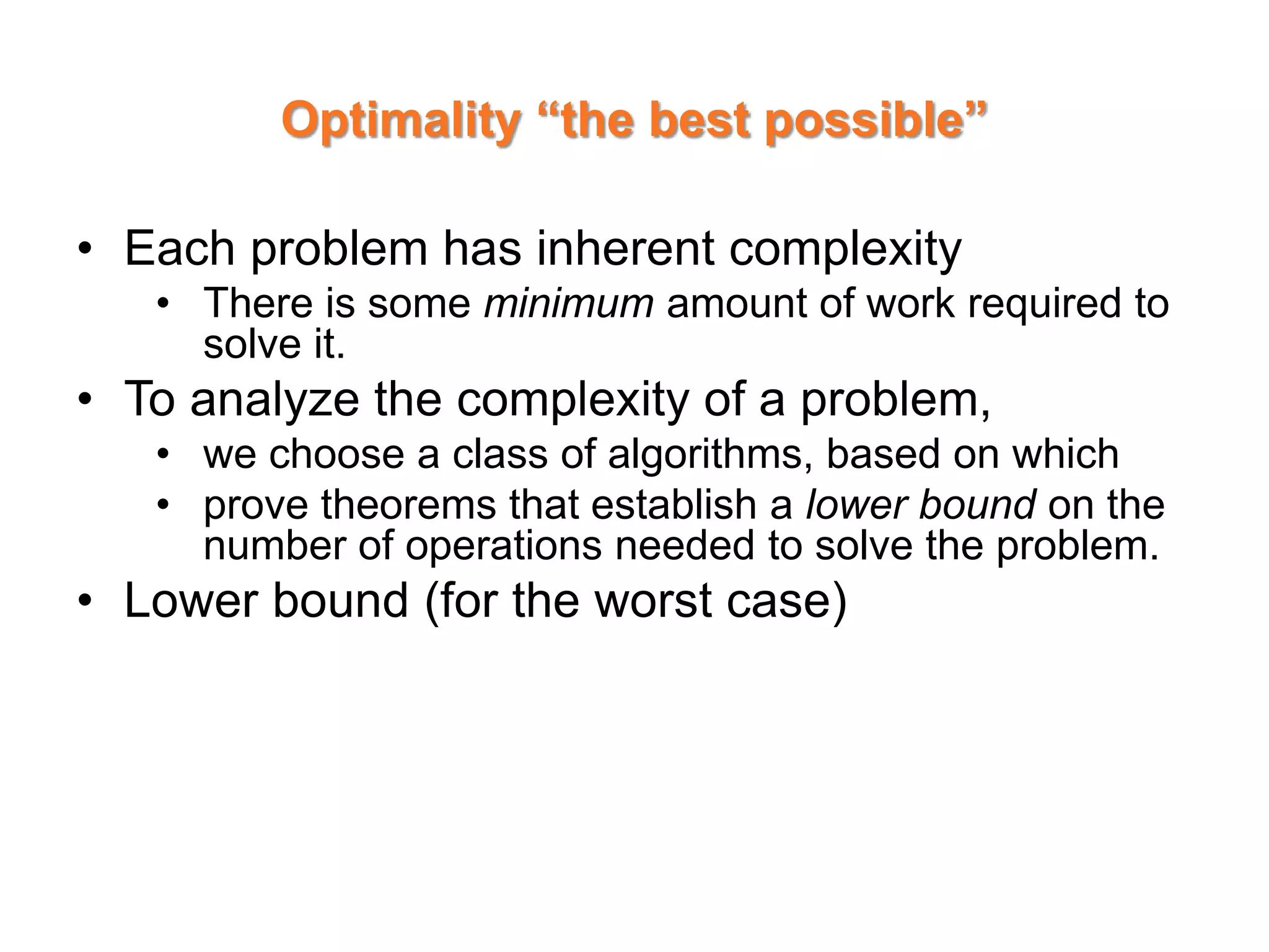 Optimality “the best possible”
• Each problem has inherent complexity
• There is some minimum amount of work required to
solve it.
• To analyze the complexity of a problem,
• we choose a class of algorithms, based on which
• prove theorems that establish a lower bound on the
number of operations needed to solve the problem.
• Lower bound (for the worst case)
 