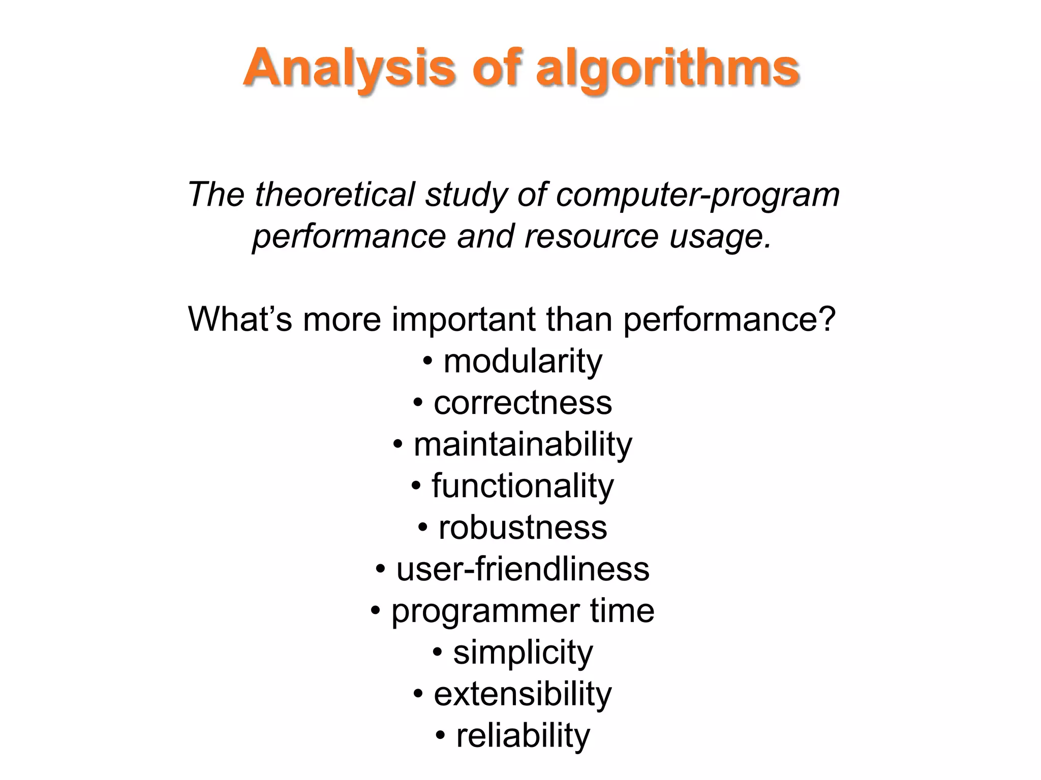 Analysis of algorithms
The theoretical study of computer-program
performance and resource usage.
What’s more important than performance?
• modularity
• correctness
• maintainability
• functionality
• robustness
• user-friendliness
• programmer time
• simplicity
• extensibility
• reliability
 