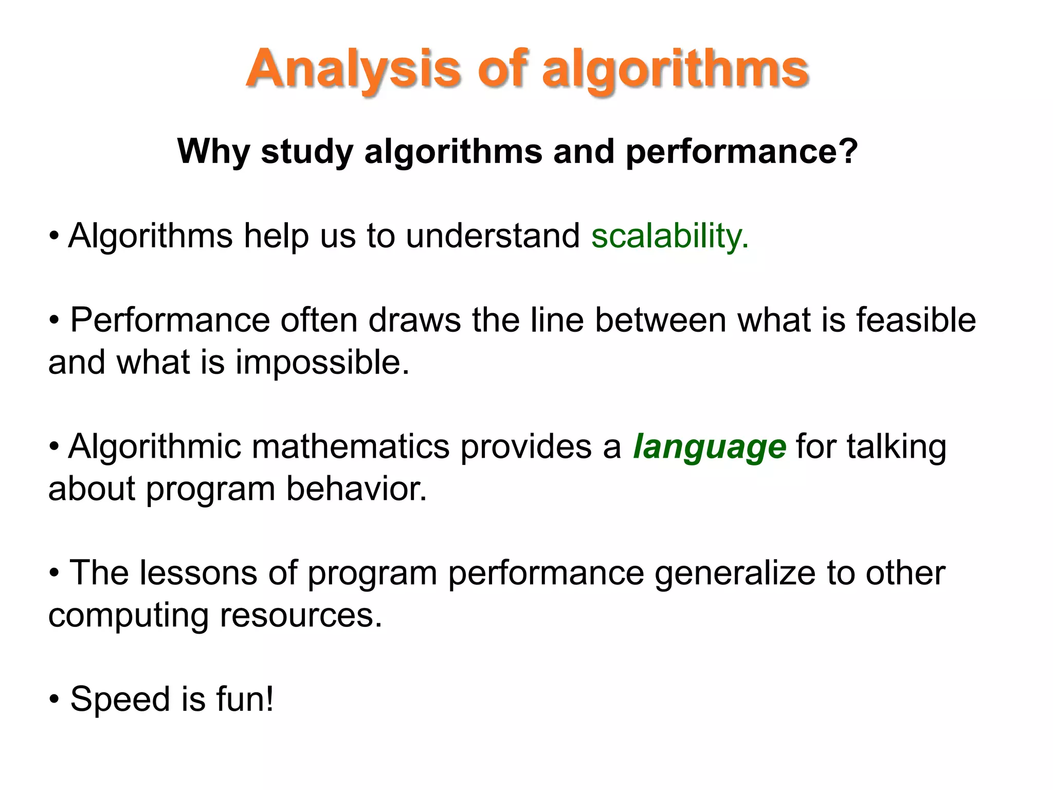 Analysis of algorithms
Why study algorithms and performance?
• Algorithms help us to understand scalability.
• Performance often draws the line between what is feasible
and what is impossible.
• Algorithmic mathematics provides a language for talking
about program behavior.
• The lessons of program performance generalize to other
computing resources.
• Speed is fun!
 