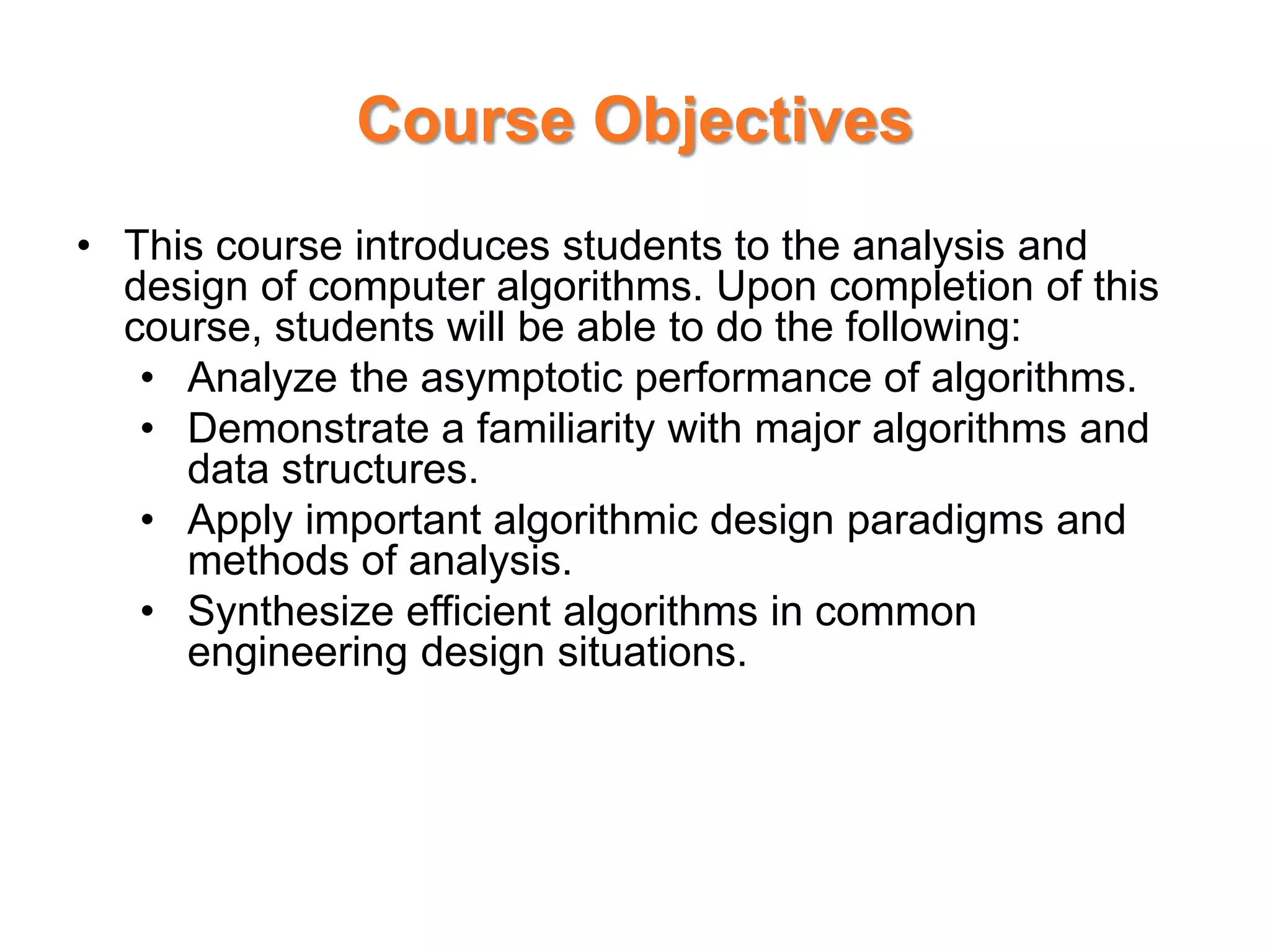 Course Objectives
• This course introduces students to the analysis and
design of computer algorithms. Upon completion of this
course, students will be able to do the following:
• Analyze the asymptotic performance of algorithms.
• Demonstrate a familiarity with major algorithms and
data structures.
• Apply important algorithmic design paradigms and
methods of analysis.
• Synthesize efficient algorithms in common
engineering design situations.
 