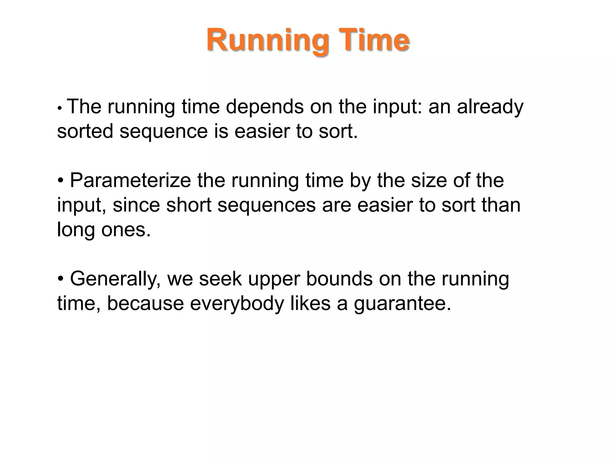 Running Time
• The running time depends on the input: an already
sorted sequence is easier to sort.
• Parameterize the running time by the size of the
input, since short sequences are easier to sort than
long ones.
• Generally, we seek upper bounds on the running
time, because everybody likes a guarantee.
 