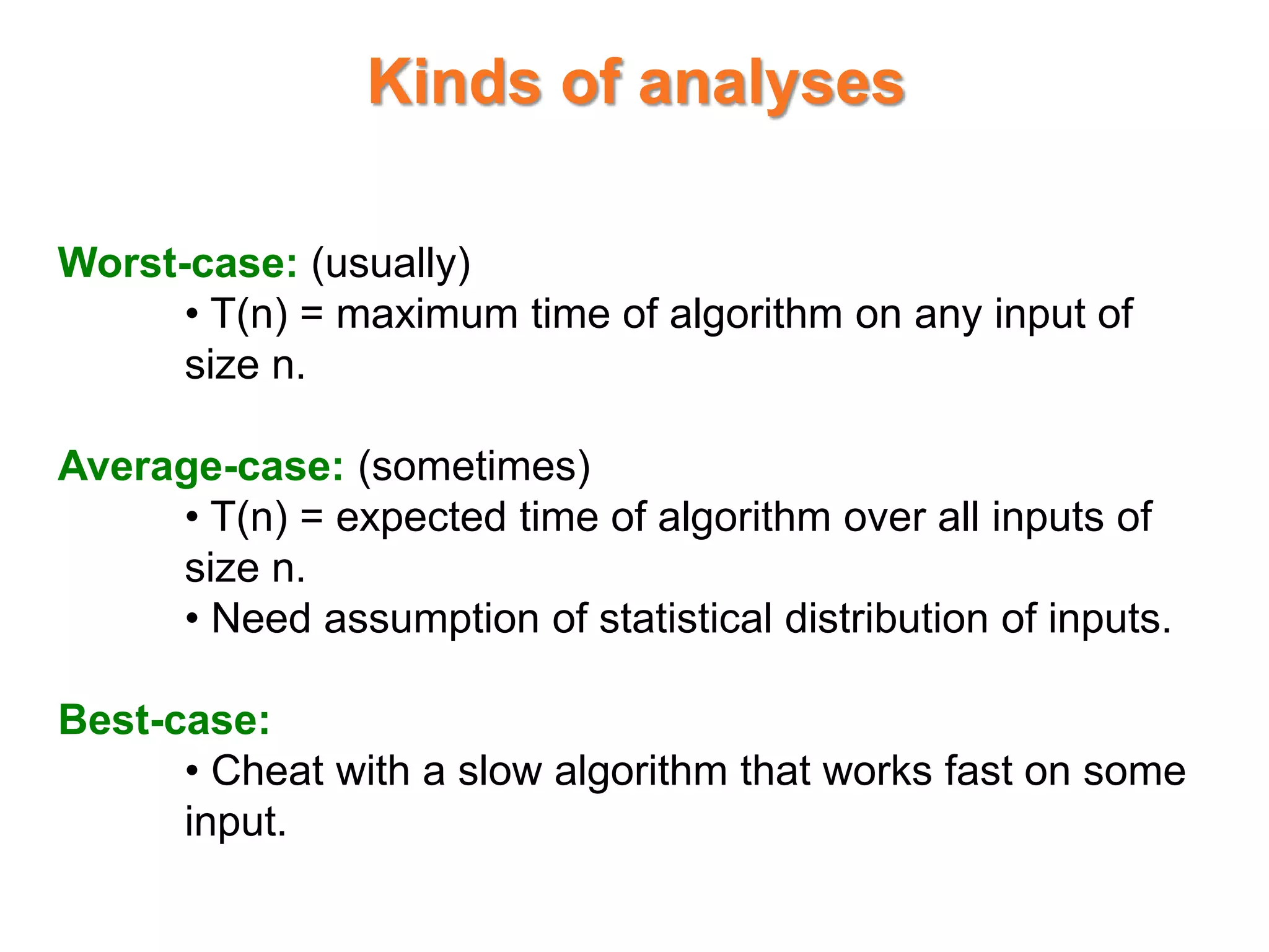 Kinds of analyses
Worst-case: (usually)
• T(n) = maximum time of algorithm on any input of
size n.
Average-case: (sometimes)
• T(n) = expected time of algorithm over all inputs of
size n.
• Need assumption of statistical distribution of inputs.
Best-case:
• Cheat with a slow algorithm that works fast on some
input.
 