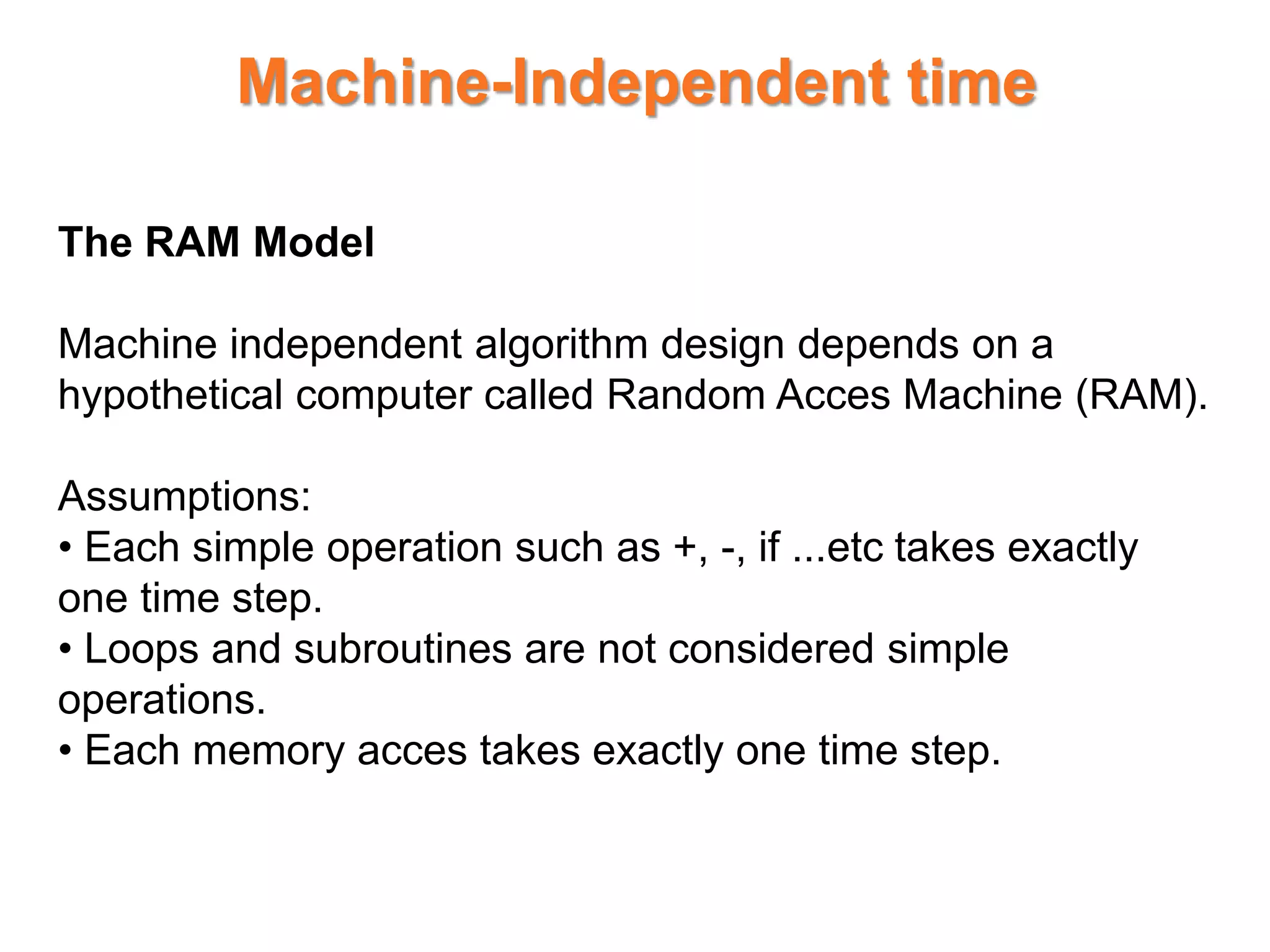 Machine-Independent time
The RAM Model
Machine independent algorithm design depends on a
hypothetical computer called Random Acces Machine (RAM).
Assumptions:
• Each simple operation such as +, -, if ...etc takes exactly
one time step.
• Loops and subroutines are not considered simple
operations.
• Each memory acces takes exactly one time step.
 