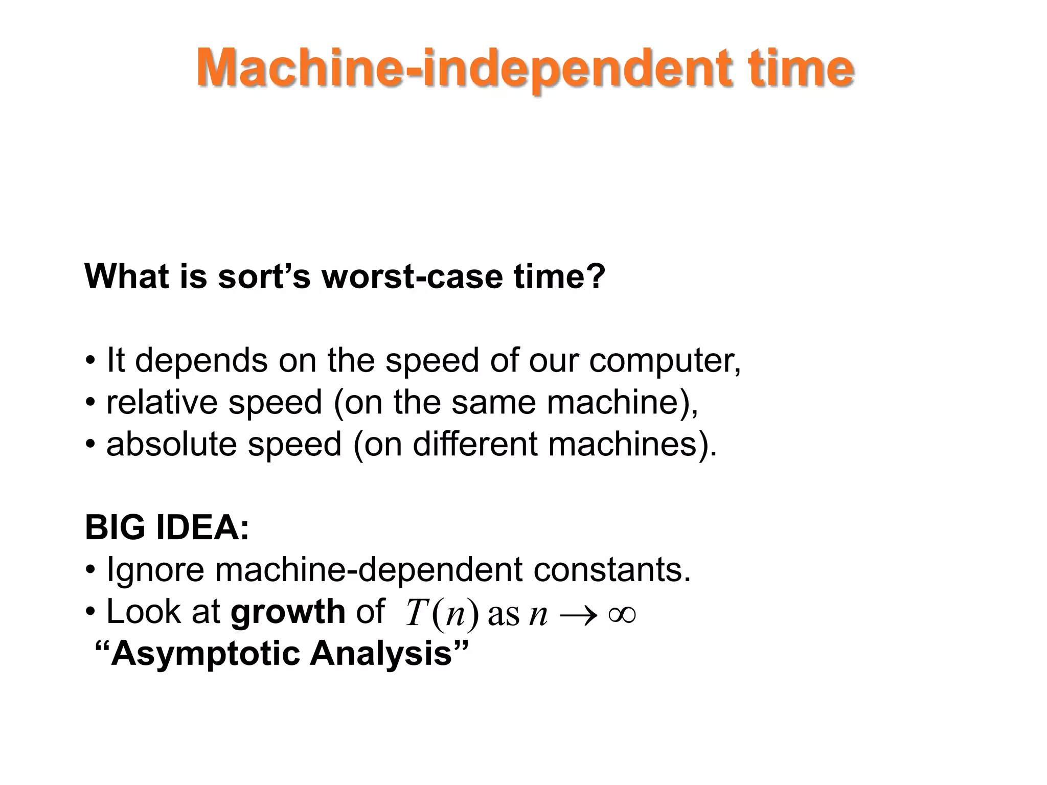 Machine-independent time
What is sort’s worst-case time?
• It depends on the speed of our computer,
• relative speed (on the same machine),
• absolute speed (on different machines).
BIG IDEA:
• Ignore machine-dependent constants.
• Look at growth of
“Asymptotic Analysis”


n
n
T as
)
(
 