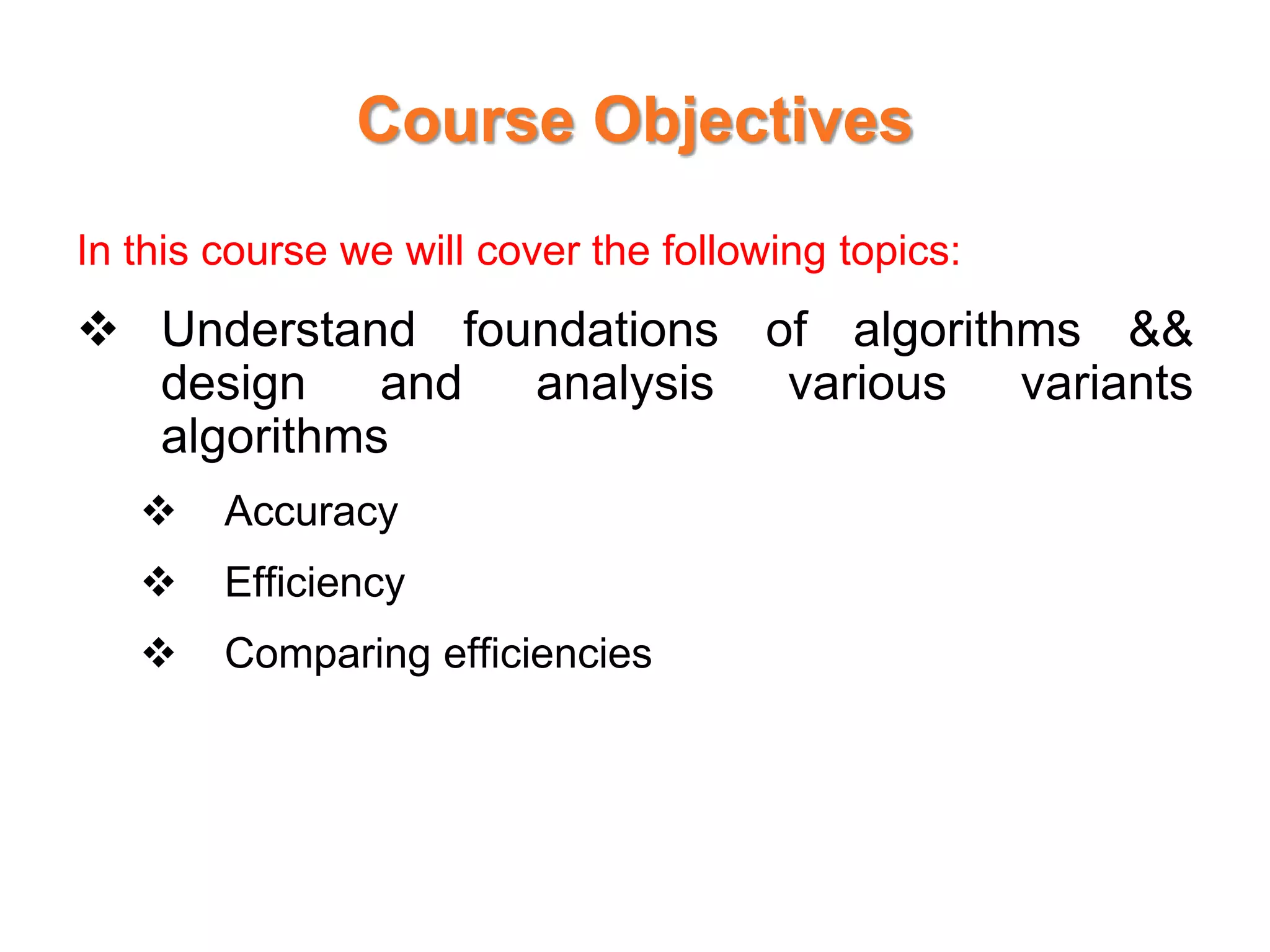 Course Objectives
In this course we will cover the following topics:
 Understand foundations of algorithms &&
design and analysis various variants
algorithms
 Accuracy
 Efficiency
 Comparing efficiencies
 