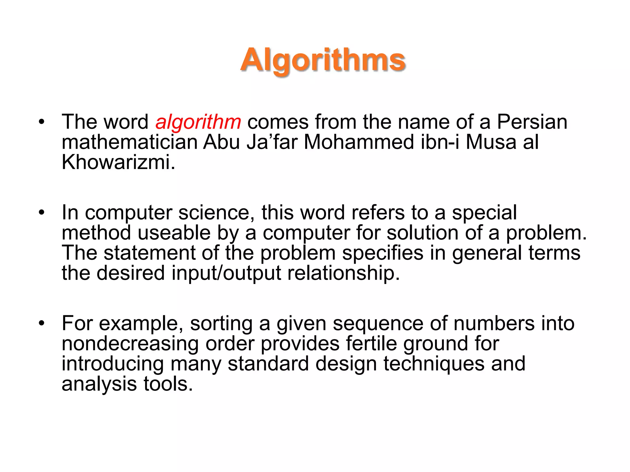 Algorithms
• The word algorithm comes from the name of a Persian
mathematician Abu Ja’far Mohammed ibn-i Musa al
Khowarizmi.
• In computer science, this word refers to a special
method useable by a computer for solution of a problem.
The statement of the problem specifies in general terms
the desired input/output relationship.
• For example, sorting a given sequence of numbers into
nondecreasing order provides fertile ground for
introducing many standard design techniques and
analysis tools.
 