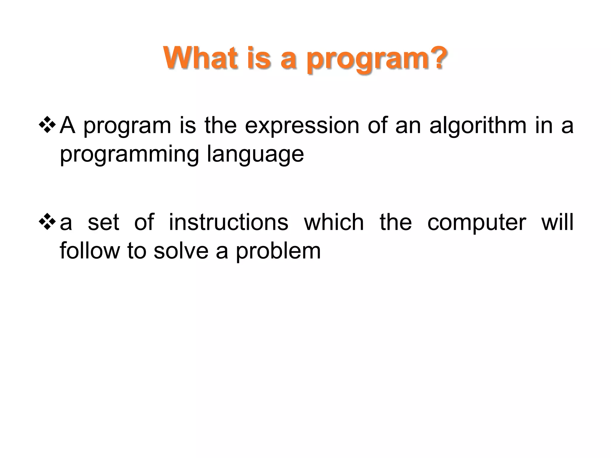 What is a program?
A program is the expression of an algorithm in a
programming language
a set of instructions which the computer will
follow to solve a problem
 