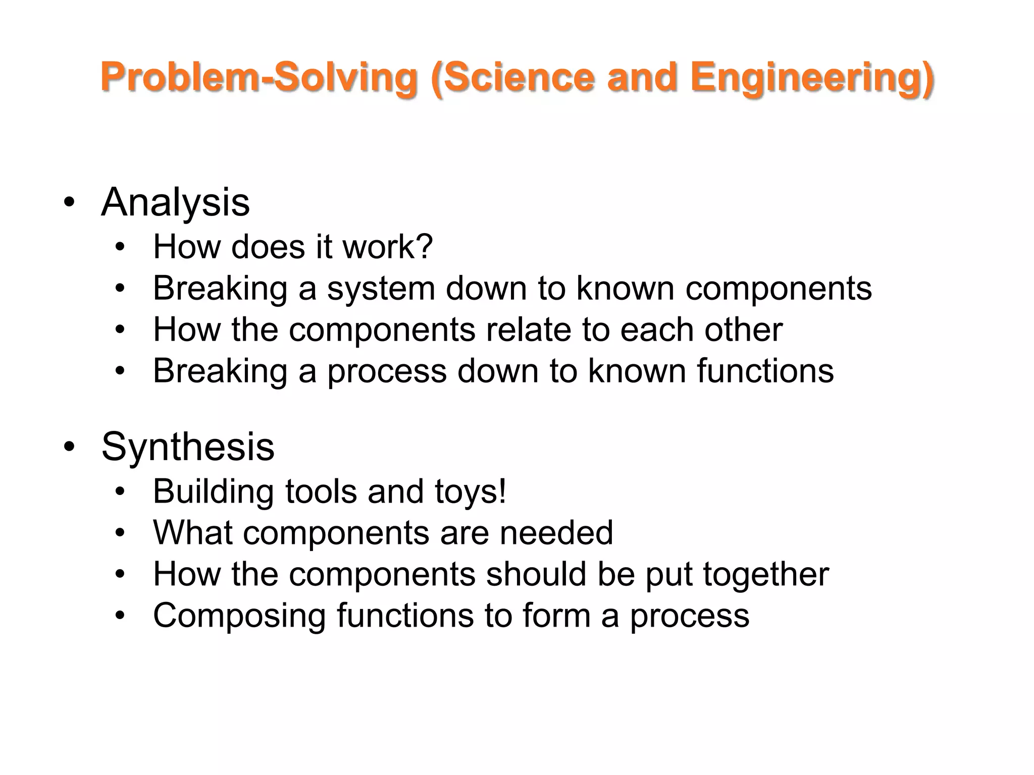 Problem-Solving (Science and Engineering)
• Analysis
• How does it work?
• Breaking a system down to known components
• How the components relate to each other
• Breaking a process down to known functions
• Synthesis
• Building tools and toys!
• What components are needed
• How the components should be put together
• Composing functions to form a process
 