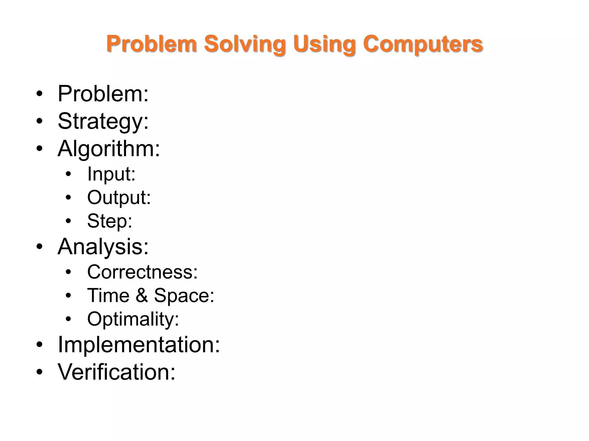 Problem Solving Using Computers
• Problem:
• Strategy:
• Algorithm:
• Input:
• Output:
• Step:
• Analysis:
• Correctness:
• Time & Space:
• Optimality:
• Implementation:
• Verification:
 