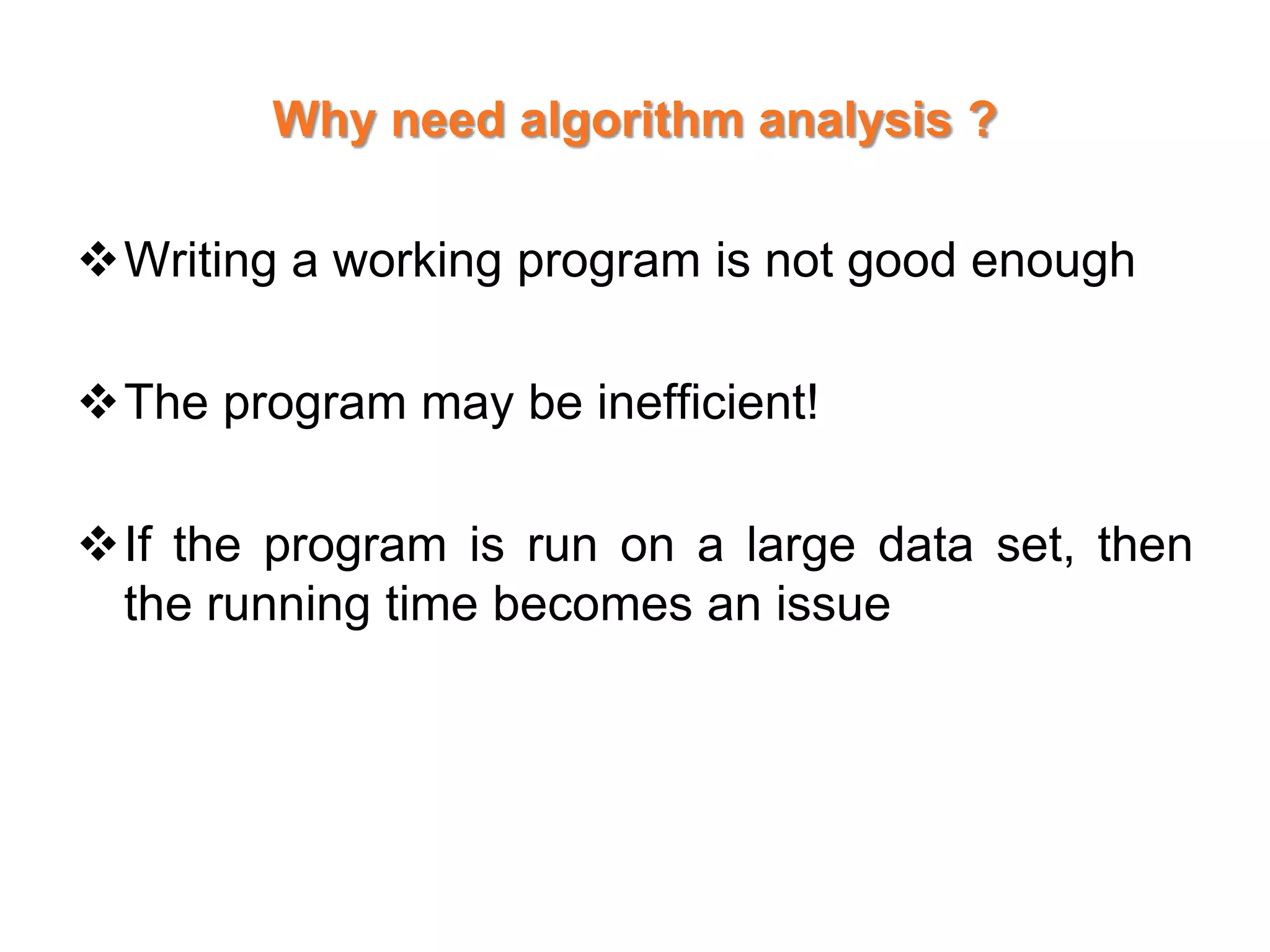 Why need algorithm analysis ?
Writing a working program is not good enough
The program may be inefficient!
If the program is run on a large data set, then
the running time becomes an issue
 