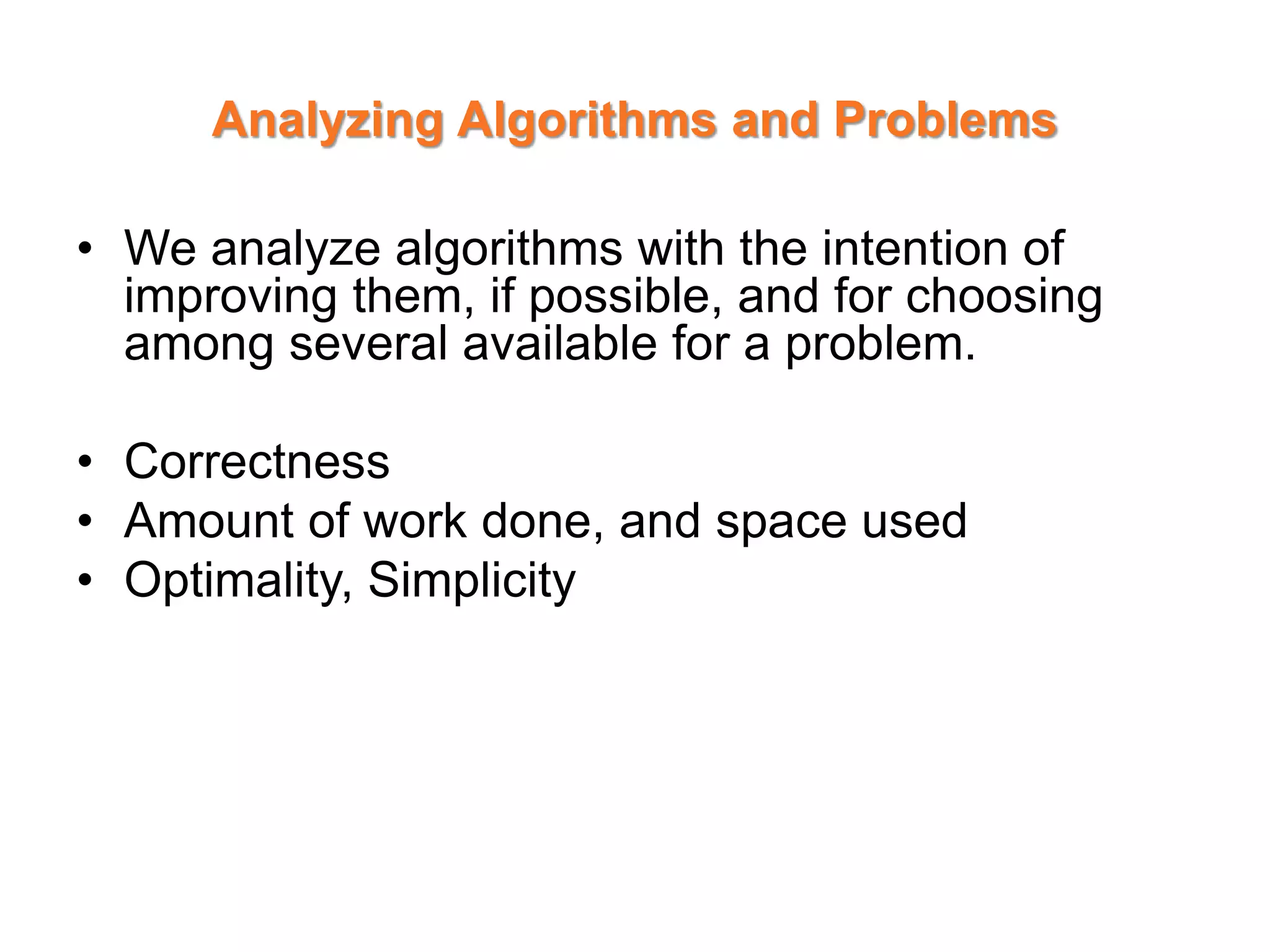 Analyzing Algorithms and Problems
• We analyze algorithms with the intention of
improving them, if possible, and for choosing
among several available for a problem.
• Correctness
• Amount of work done, and space used
• Optimality, Simplicity
 